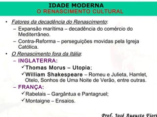 IDADE MODERNA

O RENASCIMENTO CULTURAL
• Fatores da decadência do Renascimento:
– Expansão marítima – decadência do comércio do
Mediterrâneo.
– Contra-Reforma – perseguições movidas pela Igreja
Católica.
• O Renascimento fora da Itália:
– INGLATERRA:
Thomas Morus – Utopia ;
William Shakespeare – Romeu e Julieta, Hamlet,
Otelo, Sonhos de Uma Noite de Verão, entre outras.
– FRANÇA:
Rabelais – Gargântua e Pantagruel;
Montaigne – Ensaios.
Prof. José Augusto Fiori

 