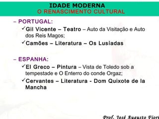 IDADE MODERNA

O RENASCIMENTO CULTURAL
– PORTUGAL:
Gil Vicente – Teatro – Auto da Visitação e Auto
dos Reis Magos;
Camões – Literatura – Os Lusíadas
– ESPANHA:
El Greco – Pintura – Vista de Toledo sob a
tempestade e O Enterro do conde Orgaz;
Cervantes – Literatura - Dom Quixote de la
Mancha

Prof. José Augusto Fiori

 