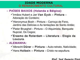 IDADE MODERNA

O RENASCIMENTO CULTURAL
– PAÍSES BAIXOS (Holanda e Bélgica):
Irmãos Hubert e Jan Van Eyck – Pintura –
Adoração do Cordeiro;
Hieronymus Bosh – Pintura – Carroça de Feno,
Jardins das Delícias e As tentações de Santo Antão;
Pieter Brueghel – Pintura – O Alquimista, Banquete
Nupcial, Os Cegos;
Erasmo de Roterdam – Literatura - Elogio da
Loucura.
– ALEMANHA:
Albrecht Dürer – Pintura – Auto-retrato, Natividade;
Hans Holbein – Pintura – Cristo na sepultura.
Prof. José Augusto Fiori

 