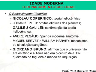 IDADE MODERNA

O RENASCIMENTO CULTURAL
• O Renascimento Científico:
– NICOLAU COPÉRNICO : teoria heliocêntrica;
– JOHAN KEPLER: órbitas elípticas dos planetas;
– GALILEU GALILEI : confirmação da teoria
heliocêntrica;
– ANDRÉ VESÁLIO: “pai” da moderna anatomia;
– MIGUEL SERVET e WILLIAM HARVEY: mecanismo
de circulação sangüínea;
– GIORDANO BRUNO: afirmou que o universo não
era estático e a Terra não era o centro dele. Foi
queimado na fogueira a mando da Inquisição.

Prof. José Augusto Fiori

 