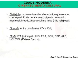 IDADE MODERNA

O RENASCIMENTO CULTURAL
• Definição: movimento cultural e artístico que rompeu
com o padrão de pensamento vigente no mundo
medieval, introduzindo a cultura laica (não religiosa);
• Quando: entre os séculos XIV e XVI;
• Onde: ITA (principal), ING, FRA, POR, ESP, ALE,
HOL/BEL (Países Baixos);

Prof. José Augusto Fiori

 