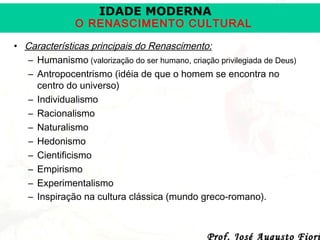 IDADE MODERNA

O RENASCIMENTO CULTURAL
• Características principais do Renascimento:
– Humanismo (valorização do ser humano, criação privilegiada de Deus)
– Antropocentrismo (idéia de que o homem se encontra no
centro do universo)
– Individualismo
– Racionalismo
– Naturalismo
– Hedonismo
– Cientificismo
– Empirismo
– Experimentalismo
– Inspiração na cultura clássica (mundo greco-romano).

Prof. José Augusto Fiori

 