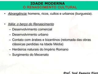 IDADE MODERNA

O RENASCIMENTO CULTURAL
• Abrangência: homens, ricos, cultos e urbanos (burguesia).
• Itália: o berço do Renascimento
– Desenvolvimento comercial
– Desenvolvimento urbano
– Contato com árabes e bizantinos (retomada das obras
clássicas perdidas na Idade Média)
– Herdeiros naturais do Império Romano
– Surgimento do Mecenato

Prof. José Augusto Fiori

 