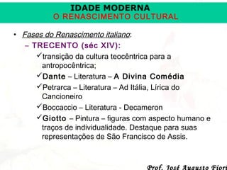 IDADE MODERNA

O RENASCIMENTO CULTURAL
• Fases do Renascimento italiano:
– TRECENTO (séc XIV):
transição da cultura teocêntrica para a
antropocêntrica;
Dante – Literatura – A Divina Comédia
Petrarca – Literatura – Ad Itália, Lírica do
Cancioneiro
Boccaccio – Literatura - Decameron
Giotto – Pintura – figuras com aspecto humano e
traços de individualidade. Destaque para suas
representações de São Francisco de Assis.

Prof. José Augusto Fiori

 