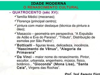 IDADE MODERNA

O RENASCIMENTO CULTURAL
– QUATROCENTO (séc XV):
família Médici (mecenas);
Florença (principal centro);
pintura com maior destaque (técnica da pintura a
óleo);
Masaccio – geometria em perspectiva. “A Expulsão
de Adão e Eva do Paraíso”, “Tributo”, Distribuição de
esmolas por São Pedro”;
Botticelli – figuras leves, delicadeza, inocência.
“Nascimento de Vênus”, “Alegoria da
Primavera”
Da Vinci – maior nome do renascimento. Pintor,
escultor, urbanista, engenheiro, músico, físico,
botânico... “Gioconda” (Mona Lisa), “Santa
Ceia”, Virgens das Rochas”.
Prof. José Augusto Fiori

 