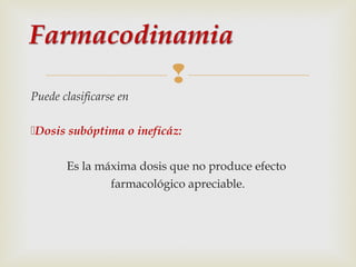 
Puede clasificarse en
Dosis subóptima o ineficáz:
Es la máxima dosis que no produce efecto
farmacológico apreciable.

 