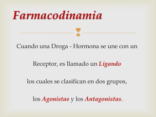 
Cuando una Droga - Hormona se une con un
Receptor, es llamado un Ligando
los cuales se clasifican en dos grupos,
los Agonistas y los Antagonistas.

 