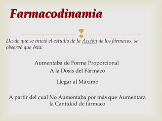 Farmacodinamia
 de los fármacos, se
Desde que se inició el estudio de la Acción
observó que ésta:

Aumentaba de Forma Proporcional
A la Dosis del Fármaco
Llegar al Máximo
A partir del cual No Aumentaba por más que Aumentara
la Cantidad de fármaco

 