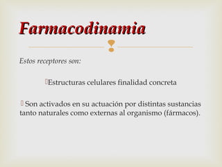 Farmacodinamia

Estos receptores son:
Estructuras celulares finalidad concreta
 Son activados en su actuación por distintas sustancias
tanto naturales como externas al organismo (fármacos).

 