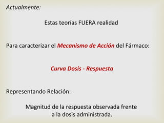 Actualmente:
Estas teorías FUERA realidad
Para caracterizar el Mecanismo de Acción del Fármaco:
Curva Dosis - Respuesta
Representando Relación:
Magnitud de la respuesta observada frente
a la dosis administrada.

 