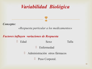 Variabilidad Biológica



Concepto:

«Respuesta particular a los medicamentos»
Factores influyen variaciones de Respuesta
 Edad

Sexo

Talla

 Enfermedad
 Administración otros fármacos
 Peso Corporal.
92

 