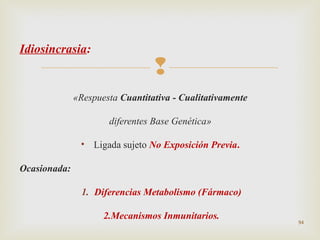 Idiosincrasia:



«Respuesta Cuantitativa - Cualitativamente
diferentes Base Genética»
• Ligada sujeto No Exposición Previa.
Ocasionada:
1. Diferencias Metabolismo (Fármaco)
2.Mecanismos Inmunitarios.

94

 