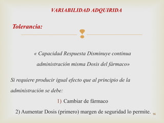 VARIABILIDAD ADQUIRIDA

Tolerancia:



« Capacidad Respuesta Disminuye continua
administración misma Dosis del fármaco»
Si requiere producir igual efecto que al principio de la
administración se debe:
1) Cambiar de fármaco
2) Aumentar Dosis (primero) margen de seguridad lo permite.

96

 