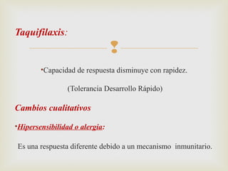 Taquifilaxis:


•Capacidad de respuesta disminuye con rapidez.
(Tolerancia Desarrollo Rápido)

Cambios cualitativos
•Hipersensibilidad o alergia:
Es una respuesta diferente debido a un mecanismo inmunitario.

 