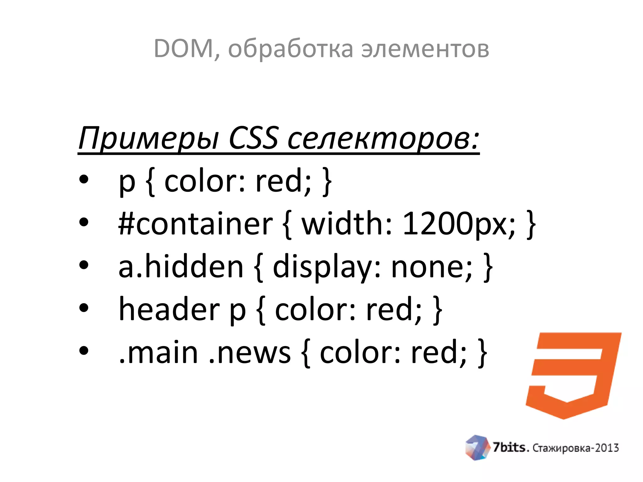 DOM, обработка элементов
Примеры CSS селекторов:
• p { color: red; }
• #container { width: 1200px; }
• a.hidden { display: none; }
• header p { color: red; }
• .main .news { color: red; }
 