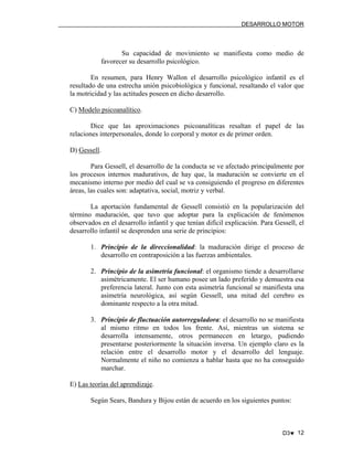 DESARROLLO MOTOR

Su capacidad de movimiento se manifiesta como medio de
favorecer su desarrollo psicológico.
En resumen, para Henry Wallon el desarrollo psicológico infantil es el
resultado de una estrecha unión psicobiológica y funcional, resaltando el valor que
la motricidad y las actitudes poseen en dicho desarrollo.
C) Modelo psicoanalítico.
Dice que las aproximaciones psicoanalíticas resaltan el papel de las
relaciones interpersonales, donde lo corporal y motor es de primer orden.
D) Gessell.
Para Gessell, el desarrollo de la conducta se ve afectado principalmente por
los procesos internos madurativos, de hay que, la maduración se convierte en el
mecanismo interno por medio del cual se va consiguiendo el progreso en diferentes
áreas, las cuales son: adaptativa, social, motriz y verbal.
La aportación fundamental de Gessell consistió en la popularización del
término maduración, que tuvo que adoptar para la explicación de fenómenos
observados en el desarrollo infantil y que tenían difícil explicación. Para Gessell, el
desarrollo infantil se desprenden una serie de principios:
1. Principio de la direccionalidad: la maduración dirige el proceso de
desarrollo en contraposición a las fuerzas ambientales.
2. Principio de la asimetría funcional: el organismo tiende a desarrollarse
asimétricamente. El ser humano posee un lado preferido y demuestra esa
preferencia lateral. Junto con esta asimetría funcional se manifiesta una
asimetría neurológica, así según Gessell, una mitad del cerebro es
dominante respecto a la otra mitad.
3. Principio de fluctuación autorreguladora: el desarrollo no se manifiesta
al mismo ritmo en todos los frente. Así, mientras un sistema se
desarrolla intensamente, otros permanecen en letargo, pudiendo
presentarse posteriormente la situación inversa. Un ejemplo claro es la
relación entre el desarrollo motor y el desarrollo del lenguaje.
Normalmente el niño no comienza a hablar hasta que no ha conseguido
marchar.
E) Las teorías del aprendizaje.
Según Sears, Bandura y Bijou están de acuerdo en los siguientes puntos:

D3♥ 12

 
