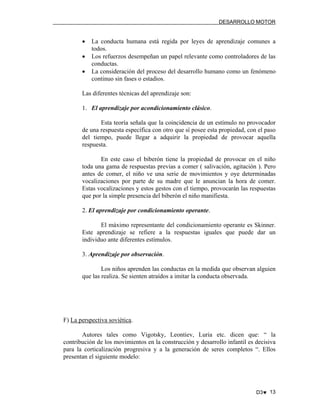DESARROLLO MOTOR

•
•
•

La conducta humana está regida por leyes de aprendizaje comunes a
todos.
Los refuerzos desempeñan un papel relevante como controladores de las
conductas.
La consideración del proceso del desarrollo humano como un fenómeno
continuo sin fases o estadios.

Las diferentes técnicas del aprendizaje son:
1. El aprendizaje por acondicionamiento clásico.
Esta teoría señala que la coincidencia de un estímulo no provocador
de una respuesta específica con otro que sí posee esta propiedad, con el paso
del tiempo, puede llegar a adquirir la propiedad de provocar aquella
respuesta.
En este caso el biberón tiene la propiedad de provocar en el niño
toda una gama de respuestas previas a comer ( salivación, agitación ). Pero
antes de comer, el niño ve una serie de movimientos y oye determinadas
vocalizaciones por parte de su madre que le anuncian la hora de comer.
Estas vocalizaciones y estos gestos con el tiempo, provocarán las respuestas
que por la simple presencia del biberón el niño manifiesta.
2. El aprendizaje por condicionamiento operante.
El máximo representante del condicionamiento operante es Skinner.
Este aprendizaje se refiere a la respuestas iguales que puede dar un
individuo ante diferentes estímulos.
3. Aprendizaje por observación.
Los niños aprenden las conductas en la medida que observan alguien
que las realiza. Se sienten atraídos a imitar la conducta observada.

F) La perspectiva soviética.
Autores tales como Vigotsky, Leontiev, Luria etc. dicen que: “ la
contribución de los movimientos en la construcción y desarrollo infantil es decisiva
para la corticalización progresiva y a la generación de seres completos “. Ellos
presentan el siguiente modelo:

D3♥ 13

 