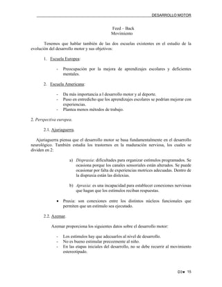 DESARROLLO MOTOR

Feed – Back
Movimiento
Tenemos que hablar también de las dos escuelas existentes en el estudio de la
evolución del desarrollo motor y sus objetivos:
1. Escuela Europea:
-

Preocupación por la mejora de aprendizajes escolares y deficientes
mentales.

2. Escuela Americana:
-

Da más importancia a l desarrollo motor y al deporte.
Puso en entredicho que los aprendizajes escolares se podrían mejorar con
experiencias.
Plantea menos métodos de trabajo.

2. Perspectiva europea.
2.1. Ajuriaguerra.
Ajuriaguerra piensa que el desarrollo motor se basa fundamentalmente en el desarrollo
neurológico. También estudia los trastornos en la maduración nerviosa, los cuales se
dividen en 2:
a) Dispraxia: dificultades para organizar estímulos programados. Se
ocasiona porque los canales sensoriales están alterados. Se puede
ocasionar por falta de experiencias motrices adecuadas. Dentro de
la dispraxia están las dislexias.
b) Apraxia: es una incapacidad para establecer conexiones nerviosas
que hagan que los estímulos reciban respuestas.
•

Praxia: son conexiones entre los distintos núcleos funcionales que
permiten que un estímulo sea ejecutado.

2.2. Azemar.
Azemar proporciona los siguientes datos sobre el desarrollo motor:
-

Los estímulos hay que adecuarlos al nivel de desarrollo.
No es bueno estimular precozmente al niño.
En las etapas iniciales del desarrollo, no se debe recurrir al movimiento
estereotipado.

D3♥ 15

 