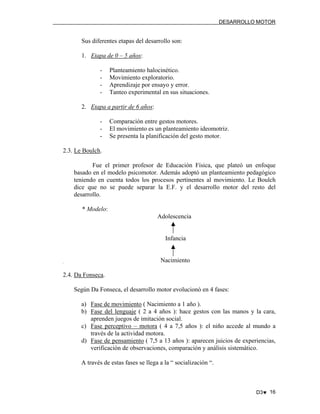 DESARROLLO MOTOR

Sus diferentes etapas del desarrollo son:
1. Etapa de 0 – 5 años:
-

Planteamiento halocinético.
Movimiento exploratorio.
Aprendizaje por ensayo y error.
Tanteo experimental en sus situaciones.

2. Etapa a partir de 6 años:
-

Comparación entre gestos motores.
El movimiento es un planteamiento ideomotriz.
Se presenta la planificación del gesto motor.

2.3. Le Boulch.
Fue el primer profesor de Educación Física, que plateó un enfoque
basado en el modelo psicomotor. Además adoptó un planteamiento pedagógico
teniendo en cuenta todos los procesos pertinentes al movimiento. Le Boulch
dice que no se puede separar la E.F. y el desarrollo motor del resto del
desarrollo.
* Modelo:
Adolescencia

Infancia

Nacimiento
2.4. Da Fonseca.
Según Da Fonseca, el desarrollo motor evolucionó en 4 fases:
a) Fase de movimiento ( Nacimiento a 1 año ).
b) Fase del lenguaje ( 2 a 4 años ): hace gestos con las manos y la cara,
aprenden juegos de imitación social.
c) Fase perceptivo – motora ( 4 a 7,5 años ): el niño accede al mundo a
través de la actividad motora.
d) Fase de pensamiento ( 7,5 a 13 años ): aparecen juicios de experiencias,
verificación de observaciones, comparación y análisis sistemático.
A través de estas fases se llega a la “ socialización “.

D3♥ 16

 