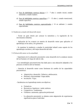 DESARROLLO MOTOR

c) Fase de habilidades motrices básicas ( 2 – 7 años ): estadio inicial, estadio
elemental y estadio maduro.
d) Fase de habilidades motrices específicas ( 7 – 13 años ): estadio transicional,
estadio específico.
e) Fase de habilidades motrices especuializados ( 14 en adelante ): estadio
especializado.

4. Tendencias actuales del desarrollo motor.
- Existe un gran interés por conocer la naturaleza y la regulación de los
movimientos infantiles.
- Aplicación de los avances en materia de desarrollo motor para aplicarlos al
aprendizaje en las aulas y los gimnasios.
- Se mantiene la tendencia a estudiar la motricidad infantil como soporte de los
aprendizajes escolares y del mejor desarrollo del niño.
5. El desarrollo motor en la actualidad.
- Importancia de la educación psicomotriz como desarrollo de la conducta motora
del ser humano a lo largo de toda la vida.
- Las metodologías psicomotricistas han dado paso a una educación adaptada a los
procesos evolutivos del ser humano.
- Atención al desarrollo motor como fenómeno de cambio de las capacidades
psicomotrices:
•
•
•

Adquisición y desarrollo / Infancia y adolescencia.
Plenitud y funcionalidad / Etapa adulta.
Involución / Vejez.

- Incidencias en el aprendizaje motor con objetivos:
•
•
•
•

Formativos.
Recreativos, higiénicos / salud, estéticos.
Competitivos / rendimiento.
Utilitarios: autonomía, aplicación profesional.

-

La educación psicomotriz se plantea como adquisición de experiencias
significativas para el individuo.
D3♥ 18

 