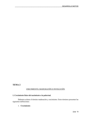 DESARROLLO MOTOR

TEMA 2
CRECIMIENTO, MADURACIÓN E INVOLUCIÓN

1. Crecimiento físico del nacimiento a la pubertad.
Debemos aclarar el término maduración y crecimiento. Estos términos presentan las
siguientes definiciones:
1. Crecimiento:
D3♥ 19

 
