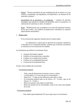 DESARROLLO MOTOR

-

Malina: “ Proceso geométrico de auto multiplicación de la materia viva, que
conlleva, inicialmente, una hiperplaxia, una hipertrofia y un aumento de los
materiales celulares “.

-

Enciclopedia de la psicología y la pedagogía: “ conjunto de procesos
fisiológicos que jalonan los estadios del desarrollo entre la concepción y la
realización de la plenitud, es decir, la madurez “.

-

Rigal: “ Modificaciones que se producen en el seno del organismo humano,
de las que la talla y los cambios de proporciones constituyen los aspectos
objetivamente mensurables “.

2. Maduración:
-

Es la evolución del organismo humano hacia el estado adulto.
La maduración se utiliza para la aparición de caracteres cualitativos
o descriptivos en el desarrollo humano, mientras que el término crecimiento
se relaciona con la evolución de las medidas.

Los fenómenos que definen el crecimiento físico:
•
•
•
•
•

Aumento del tamaño corporal.
Cambios en las proporciones corporales.
Cambios en la composición corporal.
Cambios en la complejidad funcional.
Consecución de la plenitud física.

Existen varias medidas del crecimiento:
- Crecimiento estatural:
-

Talla: suma de dimensiones de piernas, tronco y cabeza.
La talla adulta ( 3,5 veces más que en el nacimiento ).
Hasta los 5 - 1 0 años no hay diferencia entre niños y niñas.
El crecimiento puberal antes en las chicas ( 10 - 14 años ) que en los
chicos ( 12 - 15 años ).
Ritmo de aumento varía según los individuos.
Ritmo de aumento de las extremidades: antes en las zonas más alejadas
de su raíz.

- Crecimiento ponderal:
-

Peso adulto aproximadamente 20 veces mayor que en el nacimiento.

D3♥ 20

 