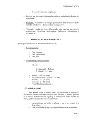 DESARROLLO MOTOR

-

Ectomorfos: personas longilíneas.

•

Biotipo: son las características del organismo según la clasificación del
somatotipo.

•

Biometría: es la rama de la biología que se ocupa de la aplicación de los
métodos estadísticos y de medición a los seres vivos.

•

Tipología: estudia los tipos diferenciados que presenta una especie,
considerando elementos morfológicos, biológicos, psicológicos y
sociológicos.

EVOLUCIÓN DEL CRECIMIENTO FÍSICO

Las etapas de la evolución del crecimiento físico son:
1. Periodo prenatal:
-

Fase germinal.
Fase embrionaria.
Fase fetal.

2. Nacimiento y periodo postnatal:
-

Infantil:
+ 1º Infancia ( 0 – 2 años ).
+ 2º Infantil ( 2 – 5 años ).

-

Niñez ( 5 – 10 / 11 años ).
Pre y adolescencia ( 10 / 11 – 15 / 18 ).
Juventud ( 18 – 25 años ).
Madurez ( 25 – 60 años ).
Vejez ( 60 años en adelante ).

1. El periodo prenatal.
Este periodo, como su nombre indica, hace referencia al proceso del
crecimiento humano realizado dentro del seno materno. El periodo germinal
es el periodo de formación del cigoto y su implantación en las paredes del
útero, donde se dan dos fenómenos específicos:
-

La creación de un medio en el que el nuevo ser crecerá y se
desarrollará.
La diferenciación de sus estructuras físicas o capas germinales.

D3♥ 22

 