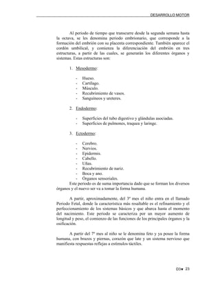 DESARROLLO MOTOR

Al periodo de tiempo que transcurre desde la segunda semana hasta
la octava, se les denomina periodo embrionario, que corresponde a la
formación del embrión con su placenta correspondiente. También aparece el
cordón umbilical, y comienza la diferenciación del embrión en tres
estructuras, a partir de las cuales, se generarán los diferentes órganos y
sistemas. Estas estructuras son:
1. Mesodermo:
-

Hueso.
Cartílago.
Músculo.
Recubrimiento de vasos.
Sanguíneos y ureteres.

2. Endodermo:
-

Superficies del tubo digestivo y glándulas asociadas.
Superficies de pulmones, traquea y laringe.

3. Ectodermo:
- Cerebro.
- Nervios.
- Epidermis.
- Cabello.
- Uñas.
- Recubrimiento de nariz.
- Boca y ano.
- Órganos sensoriales.
Este periodo es de suma importancia dado que se forman los diversos
órganos y el nuevo ser va a tomar la forma humana.
A partir, aproximadamente, del 3º mes el niño entra en el llamado
Periodo Fetal, donde la característica más resaltable es el refinamiento y el
perfeccionamiento de los sistemas básicos y que abarca hasta el momento
del nacimiento. Este periodo se caracteriza por un mayor aumento de
longitud y peso, el comienzo de las funciones de los principales órganos y la
osificación.
A partir del 7º mes al niño se le denomina feto y ya posee la forma
humana, con brazos y piernas, corazón que late y un sistema nervioso que
manifiesta respuestas reflejas a estímulos táctiles.

D3♥ 23

 