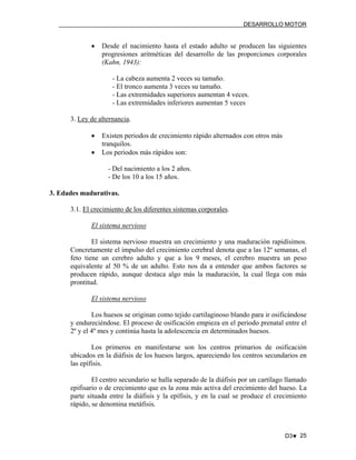 DESARROLLO MOTOR

•

Desde el nacimiento hasta el estado adulto se producen las siguientes
progresiones aritméticas del desarrollo de las proporciones corporales
(Kahn, 1943):
- La cabeza aumenta 2 veces su tamaño.
- El tronco aumenta 3 veces su tamaño.
- Las extremidades superiores aumentan 4 veces.
- Las extremidades inferiores aumentan 5 veces

3. Ley de alternancia.
•
•

Existen periodos de crecimiento rápido alternados con otros más
tranquilos.
Los periodos más rápidos son:
- Del nacimiento a los 2 años.
- De los 10 a los 15 años.

3. Edades madurativas.
3.1. El crecimiento de los diferentes sistemas corporales.
El sistema nervioso
El sistema nervioso muestra un crecimiento y una maduración rapidísimos.
Concretamente el impulso del crecimiento cerebral denota que a las 12º semanas, el
feto tiene un cerebro adulto y que a los 9 meses, el cerebro muestra un peso
equivalente al 50 % de un adulto. Esto nos da a entender que ambos factores se
producen rápido, aunque destaca algo más la maduración, la cual llega con más
prontitud.
El sistema nervioso
Los huesos se originan como tejido cartilaginoso blando para ir osificándose
y endureciéndose. El proceso de osificación empieza en el periodo prenatal entre el
2º y el 4º mes y continúa hasta la adolescencia en determinados huesos.
Los primeros en manifestarse son los centros primarios de osificación
ubicados en la diáfisis de los huesos largos, apareciendo los centros secundarios en
las epífisis.
El centro secundario se halla separado de la diáfisis por un cartílago llamado
epifisario o de crecimiento que es la zona más activa del crecimiento del hueso. La
parte situada entre la diáfisis y la epífisis, y en la cual se produce el crecimiento
rápido, se denomina metáfisis.

D3♥ 25

 