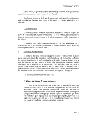 DESARROLLO MOTOR

En las chicas, la grasa se acumula en caderas y abdomen en mayor cantidad
que en los varones, sobre todo después de la pubertad.
No obstante hemos de decir que la masa grasa varía entre los individuos y
está influida por factores tales como la herencia, el régimen alimenticio o el
ejercicio.

El tejido muscular
El aumento de masa del tejido muscular es diferente al del tejido adiposo. La
curva de velocidad que tiene una forma similar a la de la estatura, decrece durante la
infancia aumentando posteriormente en la adolescencia, más en los chicos que en
las chicas.
El factor ha sido resaltado por diversos autores por estar relacionado con el
rendimiento físico. El máximo aumento de la fuerza muscular viene provocado
también por efecto del crecimiento óseo.
3.2.

Las edades del crecimiento.

Es un hecho bastante común el agrupar a los niños y adolescentes en razón
de su edad cronológica. La institución escolar mantiene esta norma para conformar
los cursos, sin embargo, el profesional de las actividades físicas y el deporte se ve
ante la situación de que sujetos de igual edad cronológica muestran grandes
diferencias en su crecimiento y maduración. Este fenómeno hace necesaria la
utilización de instrumentos que permitan conocer con la mayor exactitud posible el
proceso de crecimiento y maduración de los individuos. En este punto hablamos de
las llamadas edades del crecimiento, madurativas, fisiológicas o biológicas.
Los índices de maduración utilizadas son:

a) Edad esquelética o de maduración ósea.
Una de las herramientas más útiles para la valoración del estado
madurativo corporal es la determinación del grado de osificación de las
estructuras óseas. Para obtener información sobre los procesos de
osificación es imprescindible la utilización de procedimientos radiológicos.
Esto pudiera suponer cierto peligro para un sujeto en crecimiento que puede
verse afectado por exposiciones radiológicas prolongadas, repetidas o de
superficies extensas. De ahí, que se haya buscado una zona corporal mínima
que pueda ser estudiada, evitando ese peligro potencial.

D3♥ 27

 