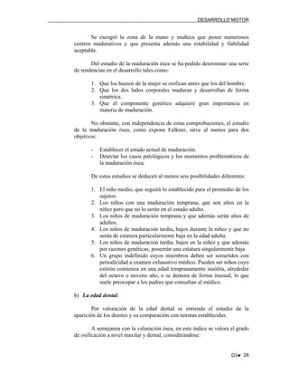 DESARROLLO MOTOR

Se escogió la zona de la mano y muñeca que posee numerosos
centros madurativos y que presenta además una estabilidad y fiabilidad
aceptable.
Del estudio de la maduración ósea se ha podido determinar una serie
de tendencias en el desarrollo tales como:
1. Que los huesos de la mujer se osifican antes que los del hombre.
2. Que los dos lados corporales maduran y desarrollan de forma
simétrica.
3. Que el componente genético adquiere gran importancia en
materia de maduración.
No obstante, con independencia de estas comprobaciones, el estudio
de la maduración ósea, como expone Falkner, sirve al menos para dos
objetivos:
-

Establecer el estado actual de maduración.
Detectar los casos patológicos y los momentos problemáticos de
la maduración ósea.

De estos estudios se deducen al menos seis posibilidades diferentes:
1. El niño medio, que seguirá lo establecido para el promedio de los
sujetos.
2. Los niños con una maduración temprana, que son altos en la
niñez pero que no lo serán en el estado adulto.
3. Los niños de maduración temprana y que además serán altos de
adultos.
4. Los niños de maduración tardía, bajos durante la niñez y que no
serán de estatura particularmente baja en la edad adulta.
5. Los niños de maduración tardía, bajos en la niñez y que además
por razones genéticas, poseerán una estatura singularmente baja.
6. Un grupo indefinido cuyos miembros deben ser sometidos con
periodicidad a examen exhaustivo médico. Pueden ser niños cuyo
estirón comienza en una edad tempranamente insólita, alrededor
del octavo o noveno año, o se demora de forma inusual, lo que
suele preocupar a los padres que consultan al médico.
b) La edad dental.
Por valoración de la edad dental se entiende el estudio de la
aparición de los dientes y su comparación con normas establecidas.
A semejanza con la valoración ósea, en este índice se valora el grado
de osificación a nivel maxilar y dental, considerándose:

D3♥ 28

 