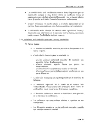 DESARROLLO MOTOR

•

La actividad física está considerada como un factor importante para el
crecimiento, aunque es muy difícil valorar su incidencia porque el
crecimiento óseo esta bajo el control horizontal y no se tienen indicios
claros de que las actividades físicas influyan sobre las hormonas.

•

Estudios realizados con sujetos atletas y no atletas demuestran que el
ejercicio físico combinado con otros factores contribuye al crecimiento.

•

El crecimiento tiene también sus efectos sobre capacidades físicas y
funcionales que intervienen en la actividad motriz: fuerza, resistencia
cardiovascular, flexibilidad y tipología corporal.

3.4. Crecimiento, actividad física y factores físicos y funcionales.
A) Factor fuerza:
•

El aumento del tamaño muscular produce un incremento de la
fuerza corporal.

•

Con la edad la fuerza corporal se subdivide en:
-

Fuerza estática: capacidad muscular de mantener una
posición. No hay desplazamientos.
Fuerza dinámica: aquella fuerza que genera un
desplazamiento.
Fuerza explosiva: aquella fuerza unida a la velocidad.
Fuerza del tronco: capacidad para ejercer una fuerza con una
parte del cuerpo.

•

La actividad física juega un papel importante en el desarrollo de
la fuerza.

•

El desarrollo específico de la fuerza en la infancia está
contraindicado, porque los músculos están cerca de los centros de
osificación y puede causarle una deformación esquelética.

•

El desarrollo de la fuerza antes de la adolescencia debe provenir
de la mejora de la coordinación.

•

Los esfuerzos con contracciones rápidas y repetidas no son
convenientes.

•

Las diferencias sexuales se van haciendo más marcadas a medida
que los sujetos avanzan en edad.

D3♥ 30

 