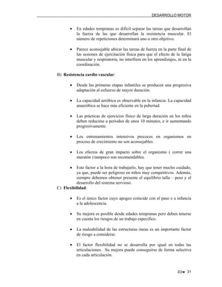 DESARROLLO MOTOR

•

En edades tempranas es difícil separar las tareas que desarrollan
la fuerza de las que desarrollan la resistencia muscular. El
número de repeticiones determinará uno u otro objetivo.

•

Parece aconsejable ubicar las tareas de fuerza en la parte final de
las sesiones de ejercitación física para que el efecto de la fatiga
muscular y respiratoria, no interfiera en los aprendizajes, ni en la
coordinación.

B) Resistencia cardio vascular:
•

Desde las primeras etapas infantiles se producen una progresiva
adaptación al esfuerzo de mayor duración.

•

La capacidad aeróbica es observable en la infancia. La capacidad
anaeróbica se hace más eficiente en la pubertad.

•

Las prácticas de ejercicios físico de larga duración en los niños
deben reducirse a periodos de unos 10 minutos, e ir aumentando
progresivamente.

•

Los entrenamientos intensivos precoces en organismos en
proceso de crecimiento no son aconsejables.

•

Los efectos de gran impacto sobre el organismo ( correr una
maratón ) tampoco son recomendables.

•

Este factor a la hora de trabajarlo, hay que tener mucho cuidado,
ya que, puede ser peligroso en niños muy competitivos. Además,
siempre debemos obtener presente el equilibrio talla – peso y el
desarrollo del sistema nervioso.
C) Flexibilidad:
•

Es el único factor cuyo apogeo coincide con el paso e a infancia
a la adolescencia.

•

Su mejora es posible desde edades tempranas pero deben tenerse
en cuenta los riesgos de un trabajo especifico.

•

La maleabilidad de las estructuras óseas es un importante factor
de riesgo a considerar.

•

El factor flexibilidad no se desarrolla por igual en todas las
articulaciones. Su mejora puede conseguirse de forma selectiva
en cada articulación.

D3♥ 31

 