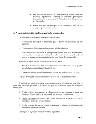 DESARROLLO MOTOR

•

Las actividades físicas de flexibilización deben realizarse
mediante repeticiones (rebotes) y flexiones prolongadas
(mantenimiento de posiciones de flexión), de una duración entre
4 y 6 segundos.

•

Deben realizarse al principio de las sesiones y antes de los
ejercicios que requieran fuerza.

4. Procesos de involución: cambios estructurales y funcionales.
La involución de forma general se puede definir como:
-

Modificación fisiológica o patológica que se realiza en el sentido de una
regresión.

-

Conjunto de modificaciones del organismo debidas a la vejez.

-

Modo particular de evolución de un órgano en el curso de la vida del individuo.,
caracterizado por el decrecimiento y la desdiferenciación, lo que devuelve al
órgano un aspecto que tenía anteriormente, antes de su pleno desarrollo.

Mientras que la involución motriz se puede definir como:
-

Pérdida o decrecimiento de la capacidad motriz adquirida, cuyas causas pueden
ser patológicas, traumáticas o degenerativas.

-

Proceso de pérdida del patrimonio motor normal que está asociado a la vejez.

Hay que decir que la involución motriz se asocia con la distrofia muscular.

A Partir de los 30 años, en todas las personas comienza el proceso de regresión, en
unos más marcados que otros. Las causas del proceso involutivo, según las diferentes
teorías, son:
1. Teoría celular: acumulación de alteraciones en las neuronas y estas van
muriendo, debido al proceso integratorio que se da en el ser humano.
2. Teoría del sistema: el deterioro del sistema inmune con la edad es una de las
principales causas del envejecimiento.
3. Teoría genética: la muerte celular programada es el proceso molecular más
importante del envejecimiento.
Las etapas en el proceso involutivo son las siguientes:
D3♥ 32

 