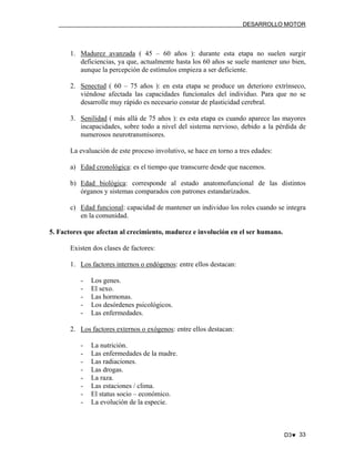 DESARROLLO MOTOR

1. Madurez avanzada ( 45 – 60 años ): durante esta etapa no suelen surgir
deficiencias, ya que, actualmente hasta los 60 años se suele mantener uno bien,
aunque la percepción de estímulos empieza a ser deficiente.
2. Senectud ( 60 – 75 años ): en esta etapa se produce un deterioro extrínseco,
viéndose afectada las capacidades funcionales del individuo. Para que no se
desarrolle muy rápido es necesario constar de plasticidad cerebral.
3. Senilidad ( más allá de 75 años ): es esta etapa es cuando aparece las mayores
incapacidades, sobre todo a nivel del sistema nervioso, debido a la pérdida de
numerosos neurotransmisores.
La evaluación de este proceso involutivo, se hace en torno a tres edades:
a) Edad cronológica: es el tiempo que transcurre desde que nacemos.
b) Edad biológica: corresponde al estado anatomofuncional de las distintos
órganos y sistemas comparados con patrones estandarizados.
c) Edad funcional: capacidad de mantener un individuo los roles cuando se integra
en la comunidad.
5. Factores que afectan al crecimiento, madurez e involución en el ser humano.
Existen dos clases de factores:
1. Los factores internos o endógenos: entre ellos destacan:
-

Los genes.
El sexo.
Las hormonas.
Los desórdenes psicológicos.
Las enfermedades.

2. Los factores externos o exógenos: entre ellos destacan:
-

La nutrición.
Las enfermedades de la madre.
Las radiaciones.
Las drogas.
La raza.
Las estaciones / clima.
El status socio – económico.
La evolución de la especie.

D3♥ 33

 