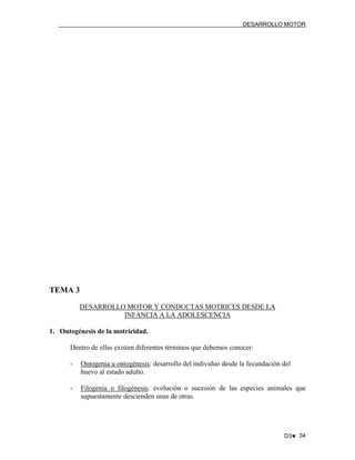 DESARROLLO MOTOR

TEMA 3
DESARROLLO MOTOR Y CONDUCTAS MOTRICES DESDE LA
INFANCIA A LA ADOLESCENCIA
1. Ontogénesis de la motricidad.
Dentro de ellas existen diferentes términos que debemos conocer:
-

Ontogenia u ontogénesis: desarrollo del individuo desde la fecundación del
huevo al estado adulto.

-

Filogenia o filogénesis: evolución o sucesión de las especies animales que
supuestamente descienden unas de otras.

D3♥ 34

 