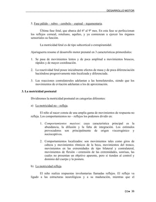 DESARROLLO MOTOR

5. Fase pálido – rubro – cerebelo – espinal – tegumentaria.
Última fase fetal, que abarca del 6º al 9º mes. En esta fase se perfeccionan
los reflejos corneal, rotuliano, aquíleo, y ya comienzan a ejercer los órganos
sensoriales su función.
La motricidad fetal es de tipo subcortical o extrapiramidal.
Ajuriaguerra resume el desarrollo motor prenatal en 3 características primordiales:
1. Se pasa de movimientos lentos y de poca amplitud a movimientos bruscos,
rápidos y de mayor coordinación.
2. La reactividad fetal posee inicialmente efectos de masa y de poca diferenciación
haciéndose progresivamente más localizada y diferenciada.
3. Las reacciones contralaterales adelantan a las homolaterales, siendo que los
movimientos de evitación adelantan a los de aproximación.
3. La motricidad postnatal
Dividiremos la motricidad postnatal en categorías diferentes:
a) La motricidad no – refleja.
El niño al nacer consta de una amplia gama de movimientos de respuesta no
refleja. Los comportamientos no – reflejos los podemos dividir en:
1. Comportamientos masivos: cuya característica principal es la
abundancia, la difusión y la falta de integración. Los estímulos
provocadores son principalmente de origen viscerogénico y
nocioceptivos.
2. Comportamientos localizados: son movimientos tales como giros de
cabeza y movimientos rítmicos de la boca, movimientos del tronco,
movimientos en las extremidades de tipo bilateral y contralateral,
movimientos de flexión -–extensión de las extremidades, sonrisas, las
cuales no presentan un objetivo aparente, pero si tienden al control y
dominio del cuerpo y la postura.
b) La motricidad refleja.
El niño realiza respuestas involuntarias llamadas reflejos. El reflejo va
ligado a las estructuras neurológicas y a su maduración, mientras que el

D3♥ 36

 