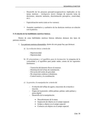 DESARROLLO MOTOR

-

Desarrollo de los procesos perceptivocognoscitivos implicados en las
tareas motrices - inteligencia motriz (tiempo de reacción toma de
decisiones, atención memoria, discriminación perceptiva, creatividad,
etc.).

-

Especialización motriz (más en los varones).

-

Aumento cuantitativo y cualitativo de las destrezas motrices en relación
con la práctica.

5. Evolución de las habilidades motrices básicas.
Dentro de estas habilidades motrices básicas debemos destacar dos tipos de
patrones motores:
1. Los patrones motores elementales: dentro de este grupo hay que destacar:
a) La evolución tónica: a través de:
- Hipertonicidad.
- Hipotonicidad.
b) El ortoestatismo y el equilibrio para la locomoción: la conquista de la
verticalidad y el equilibrio para poder andar; consta de los siguientes
fenómenos:
- Transición del dominio flexor al extensor.
- Disminución de la base de sustentación.
- Elevación del centro de gravedad.
- De situaciones estáticas a dinámicas.
- Control motriz y la coordinación.

c) La presión y la manipulación: a través de:
-

Evolución del reflejo de agarre, reacciones de evitación o
tracción.
Etapas de la prensión: cúbito palmar, palmar, radio palmar y
pinza digital.
Desarrollo de la manipulación:
•
•
•
•

Descubrimiento de la mano.
Inspección de objetos en el campo espacial.
Golpes a objetos en el campo espacial.
Contacto con objetos en el campo espacial.

D3♥ 39

 
