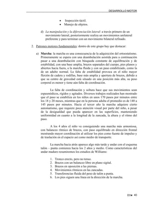 DESARROLLO MOTOR

•
•

Inspección táctil.
Manejo de objetos.

d) La manipulación y la diferenciación lateral: a través primero de un
movimiento lateral, posteriormente realiza un movimientos unilateral
preferente y para terminar con un movimiento bilateral refinado.
2. Patrones motores fundamentales: dentro de este grupo hay que destacar:
a) Marcha: la marcha es una consecuencia de la adquisición del ortoestatismo.
Primeramente se espera con una deambulación asistida para a continuación
pasar a una deambulación con búsqueda constante de equilibración y de
estabilidad, con una base amplia, brazos separados del cuerpo, pies planos y
abiertos hacia fuera, a la marcha fluida y con un paso estabilizado, como la
de un adulto normal. La falta de estabilidad provoca en el niño mayor
flexión de cadera y rodillas, base más amplia y apertura de brazos, debido a
que su centro de gravedad está situado en una posición más alta, su peso
corporal es menor y tiene aún falta de coordinación.
La falta de coordinación y soltura hace que sus movimientos sean
espasmódicos, rígidos y agitados. Diversos trabajos realizados han mostrado
que el paso se estabiliza en los niños en unos 170 pasos por minutos entre
los 18 y 20 meses, mientras que en la persona adulta el promedio es de 140 a
145 pasos por minutos. Hacia el tercer año la marcha adquiere cierto
automatismo, que requiere poca atención visual por parte del niño, a pesar
de la desigualdad que pueda aparecer en las superficies, manteniendo
uniformidad en cuanto a la longitud de la zancada, la altura y el ritmo del
paso.
A los 4 años el niño va consiguiendo una marcha más armoniosa,
con balanceo rítmico de brazos, con paso equilibrado en dirección frontal
mostrando mayor coordinación al utilizar los pies como fuente de impulso y
de traslación en el espacio así como medio de transporte.
La marcha hacia atrás aparece algo más tarde y andar con el esquema
talón – punta comienza hacia los 2 años y medio. Como características del
andar maduro resumiremos los estudios de Williams:
1.
2.
3.
4.
5.
6.

Tronco erecto, pero no tenso.
Brazos con un balanceo libre en plano sigital.
Brazos en oposición a las piernas.
Movimientos rítmicos en las zancadas.
Transferencias fluida del peso de talón a punta.
Los pies siguen una línea en la dirección de la marcha.

D3♥ 40

 