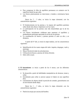 DESARROLLO MOTOR

•
•

Para compensar la falta de equilibrio permanece en contacto con la
superficie desde las que salta.
Los brazos prácticamente no intervienen y tienden a retrotraerse hacia
atrás.

Hacia los 2 - 3 años, se inicia la etapa elemental, con las
características siguientes:
•
•
•
•

El fortalecimiento de las piernas y la mejora del equilibrio permiten
saltar desde más altura e impulsarse con los 2 pies.
La participación de las piernas esta más desarrollada que la de los
brazos.
Los brazos inicialmente colaboran para mantener el equilibrio y
gradualmente participan apoyando la acción de las piernas.
La coordinación de brazos y piernas permite el salto en alto y en
distancia.

A partir del 4º año, se inicia la etapa madura, con las características
siguientes:
•
•
•
•

Identificación de las cuatro etapas del salto: impulso, despegue, vuelo y
aterrizaje.
Mayor flexión de todas las articulaciones.
Utilización de brazos y piernas de forma eficiente.
Salto sobre un pie.

d) El lanzamiento: se inicia a partir de los 6 meses, con las diferentes
características:
•
•
•

Se desarrolla a partir de habilidades manipulativas de alcanzar, tomar y
soltar.
Inicialmente para soltar es preciso apoyar el objeto en una superficie
dura.
Lanzamiento de objetos desde la posición de sentado, generalmente con
un movimiento desde abajo.

Hacia los 1 - 3 años, se inicia la etapa elemental, con las
características siguientes:
•

Patrón de arrojar por encima del hombro.

D3♥ 42

 