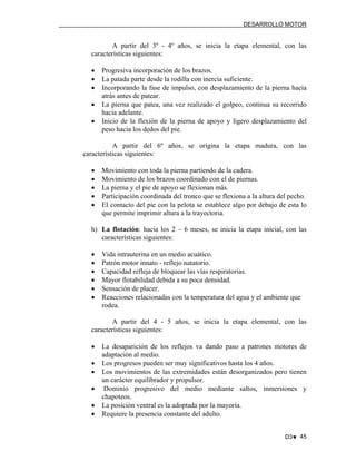 DESARROLLO MOTOR

A partir del 3º - 4º años, se inicia la etapa elemental, con las
características siguientes:
•
•
•
•
•

Progresiva incorporación de los brazos.
La patada parte desde la rodilla con inercia suficiente.
Incorporando la fase de impulso, con desplazamiento de la pierna hacia
atrás antes de patear.
La pierna que patea, una vez realizado el golpeo, continua su recorrido
hacia adelante.
Inicio de la flexión de la pierna de apoyo y ligero desplazamiento del
peso hacia los dedos del pie.

A partir del 6º años, se origina la etapa madura, con las
características siguientes:
•
•
•
•
•

Movimiento con toda la pierna partiendo de la cadera.
Movimiento de los brazos coordinado con el de piernas.
La pierna y el pie de apoyo se flexionan más.
Participación coordinada del tronco que se flexiona a la altura del pecho.
El contacto del pie con la pelota se establece algo por debajo de esta lo
que permite imprimir altura a la trayectoria.

h) La flotación: hacia los 2 – 6 meses, se inicia la etapa inicial, con las
características siguientes:
•
•
•
•
•
•

Vida intrauterina en un medio acuático.
Patrón motor innato - reflejo natatorio.
Capacidad refleja de bloquear las vías respiratorias.
Mayor flotabilidad debida a su poca densidad.
Sensación de placer.
Reacciones relacionadas con la temperatura del agua y el ambiente que
rodea.

A partir del 4 - 5 años, se inicia la etapa elemental, con las
características siguientes:
•
•
•
•
•
•

La desaparición de los reflejos va dando paso a patrones motores de
adaptación al medio.
Los progresos pueden ser muy significativos hasta los 4 años.
Los movimientos de las extremidades están desorganizados pero tienen
un carácter equilibrador y propulsor.
Dominio progresivo del medio mediante saltos, inmersiones y
chapoteos.
La posición ventral es la adoptada por la mayoría.
Requiere la presencia constante del adulto.
D3♥ 45

 