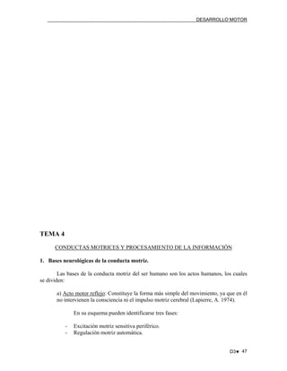 DESARROLLO MOTOR

TEMA 4
CONDUCTAS MOTRICES Y PROCESAMIENTO DE LA INFORMACIÓN
1. Bases neurológicas de la conducta motriz.
Las bases de la conducta motriz del ser humano son los actos humanos, los cuales
se dividen:
a) Acto motor reflejo: Constituye la forma más simple del movimiento, ya que en él
no intervienen la consciencia ni el impulso motriz cerebral (Lapierre, A. 1974).
En su esquema pueden identificarse tres fases:
-

Excitación motriz sensitiva periférico.
Regulación motriz automática.
D3♥ 47

 