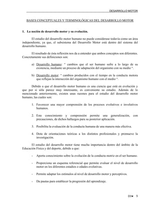 DESARROLLO MOTOR

BASES CONCEPTUALES Y TERMINOLÓGICAS DEL DESARROLLO MOTOR

1. La noción de desarrollo motor y su evolución.
El estudio del desarrollo motor humano no puede considerase todavía como un área
independiente, ya que, el subsistema del Desarrollo Motor está dentro del sistema del
desarrollo humano.
El resultado de ésta reflexión nos da a entender que ambos conceptos son diferentes.
Concretamente sus definiciones son:
a) Desarrollo humano: “ cambios que el ser humano sufre a lo largo de su
existencia, mediante un proceso de adaptación del organismo con su medio “.
b) Desarrollo motor: “ cambios producidos con el tiempo en la conducta motora
que reflejan la interacción del organismo humano con el medio “.
Debido a que el desarrollo motor humano es una ciencia que está en evolución y
que por si sóla parece muy interesante, es conveniente su estudio. Además de lo
mencionado anteriormente, existen unas razones para el estudio del desarrollo motor
humano, las cuales son:
1. Favorecer una mayor comprensión de los procesos evolutivos e involutivos
humanos.
2. Este conocimiento y comprensión permite una generalización,
precauciones, de dichos hallazgos para su posterior aplicación.

con

3. Posibilita la evaluación de la conducta humana de una manera más efectiva.
4. Dota de orientaciones teóricas a los distintos profesionales y promueve la
investigación.
El estudio del desarrollo motor tiene mucha importancia dentro del ámbito de la
Educación Física y del deporte, debido a que:
-

Aporta conocimiento sobre la evolución de la conducta motriz en el ser humano.

-

Proporciona un esquema referencial que permite evaluar el nivel de desarrollo
motor en los diferentes estadios o edades evolutivas.

-

Permite adaptar los estímulos al nivel de desarrollo motor y perceptivos.

-

Da pautas para establecer la progresión del aprendizaje.

D3♥

5

 