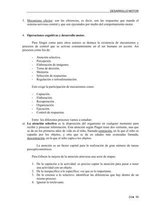 DESARROLLO MOTOR

3. Mecanismo efector: son las eferencias, es decir, son las respuestas que manda el
sistema nervioso central y que son ejecutados por medio del comportamiento motor.

4. Operaciones cognitivas y desarrollo motor.
Para Singer como para otros autores se destaca la existencia de mecanismos y
procesos de control que se activan constantemente en el ser humano en acción. Así
procesos como los de:
-

Atención selectiva.
Percepción.
Elaboración de imágenes.
Toma de decisión.
Memoria.
Selección de respuestas.
Regulación o retroalimentación.

Esto exige la participación de mecanismos como:
-

Captación.
Elaboración.
Recuperación.
Organización.
Ejecución.
Control de respuestas.

Entre los diferentes procesos vamos a estudiar:
a) La atención selectiva es la disposición del organismo en cualquier momento para
recibir y procesar información. Esta atención según Piaget tiene dos vertiente, una que
se da en los primeros años de vida en el niño, llamada centración, en la que el niño es
capatdo por los objetos, y otra que se da en edades más avanzadas llamada,
descentración, en la que el niño capta a los objetos.
La atención es un factor capital para la realización de gran número de tareas
perceptivomotrices.
Para Gibson la mejora de la atención atraviesa una serie de etapas:
1. De la captación a la actividad: es preciso captar la atención para pasar a tener
una actividad con un objeto.
2. De lo inespecífico a lo específico: ver que es lo importante.
3. De lo extenso a lo selectivo: identificar las diferencias que hay dentro de un
mismo proceso.
4. Ignorar lo irrelevante.

D3♥ 50

 