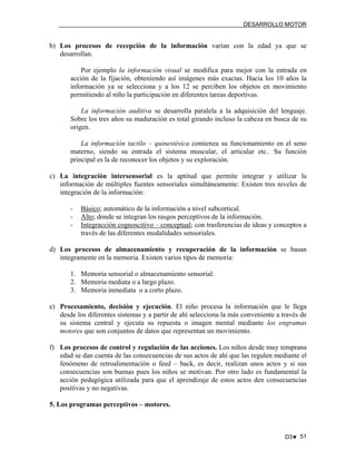 DESARROLLO MOTOR

b) Los procesos de recepción de la información varían con la edad ya que se
desarrollan.
Por ejemplo la información visual se modifica para mejor con la entrada en
acción de la fijación, obteniendo así imágenes más exactas. Hacia los 10 años la
información ya se selecciona y a los 12 se perciben los objetos en movimiento
permitiendo al niño la participación en diferentes tareas deportivas.
La información auditiva se desarrolla paralela a la adquisición del lenguaje.
Sobre los tres años su maduración es total girando incluso la cabeza en busca de su
origen.
La información tactilo – quinestésica comienza su funcionamiento en el seno
materno, siendo su entrada el sistema muscular, el articular etc.. Su función
principal es la de reconocer los objetos y su exploración.
c) La integración intersensorial es la aptitud que permite integrar y utilizar la
información de múltiples fuentes sensoriales simultáneamente: Existen tres niveles de
integración de la información:
-

Básico; automático de la información a nivel subcortical.
Alto; donde se integran los rasgos perceptivos de la información.
Integracción cognoscitivo – conceptual; con trasferencias de ideas y conceptos a
través de las diferentes modalidades sensoriales.

d) Los procesos de almacenamiento y recuperación de la información se basan
integramente en la memoria. Existen varios tipos de memoria:
1. Memoria sensorial o almacenamiento sensorial.
2. Memoria mediata o a largo plazo.
3. Memoria inmediata o a corto plazo.
e) Procesamiento, decisión y ejecución. El niño procesa la información que le llega
desde los diferentes sistemas y a partir de ahí selecciona la más conveniente a través de
su sistema central y ejecuta su repuesta o imagen mental mediante los engramas
motores que son conjuntos de datos que representan un movimiento.
f) Los procesos de control y regulación de las acciones. Los niños desde muy temprana
edad se dan cuenta de las consecuencias de sus actos de ahí que las regulen mediante el
fenómeno de retroalimentación o feed – back, es decir, realizan unos actos y si sus
consecuencias son buenas pues los niños se motivan. Por otro lado es fundamental la
acción pedagógica utilizada para que el aprendizaje de estos actos den consecuencias
positivas y no negativas.
5. Los programas perceptivos – motores.

D3♥ 51

 