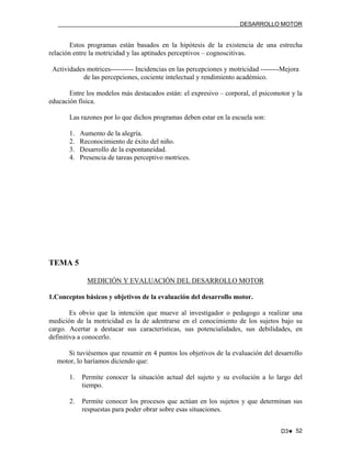 DESARROLLO MOTOR

Estos programas están basados en la hipótesis de la existencia de una estrecha
relación entre la motricidad y las aptitudes perceptivos – cognoscitivas.
Actividades motrices---------- Incidencias en las percepciones y motricidad --------Mejora
de las percepciones, cociente intelectual y rendimiento académico.
Entre los modelos más destacados están: el expresivo – corporal, el psicomotor y la
educación física.
Las razones por lo que dichos programas deben estar en la escuela son:
1.
2.
3.
4.

Aumento de la alegría.
Reconocimiento de éxito del niño.
Desarrollo de la espontaneidad.
Presencia de tareas perceptivo motrices.

TEMA 5
MEDICIÓN Y EVALUACIÓN DEL DESARROLLO MOTOR
1.Conceptos básicos y objetivos de la evaluación del desarrollo motor.
Es obvio que la intención que mueve al investigador o pedagogo a realizar una
medición de la motricidad es la de adentrarse en el conocimiento de los sujetos bajo su
cargo. Acertar a destacar sus características, sus potencialidades, sus debilidades, en
definitiva a conocerlo.
Si tuviésemos que resumir en 4 puntos los objetivos de la evaluación del desarrollo
motor, lo haríamos diciendo que:
1.

Permite conocer la situación actual del sujeto y su evolución a lo largo del
tiempo.

2.

Permite conocer los procesos que actúan en los sujetos y que determinan sus
respuestas para poder obrar sobre esas situaciones.
D3♥ 52

 