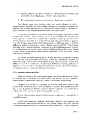 DESARROLLO MOTOR

3.

Permite determinar qué hacer y recibir una retroalimentación informativa del
efecto de la actuación pedagógica sobre los sujetos en cuestión.

4.

Permite detectar a los sujetos con problemas y diagnosticar su situación.

Para obtener todos estos objetivos existe una amplia selección de útiles e
instrumentos para ser usados por el investigador, maestro o especialista en motricidad, tales
como las listas de observación y control de las conductas perceptivo-motrices (Check-List),
la de Cratty (1979); McCIenagham y Gallahue (1985) o Williams (1983).
Los exámenes psicomotores son variados y muy utilizados para determinar el estado
psicomotor de los niños. Vayer (1977), tal vez sea el más conocido como autor de dicho
examen que es el resultado de la agrupación de diferentes pruebas y tests de diversos
autores compuesto para obtener un instrumento de gran valor, que mediante un golpe de
vista sobre el trazado, permite advertir los puntos fuertes y débiles del sujeto en cuestión.
Da Fonseca también ha elaborado un examen y batería psicomotriz (1 982-1986) en la que,
sin resaltar tanto el factor cronológico, y siguiendo su modelo del funcionamiento psicomotor, ha seleccionado una serie de pruebas no importándole tanto lo que hace como el cómo
lo hace. Existen otros exámenes psicomotores como el de Bucher que pueden resultar
interesantes de consultar.
Por último, encontramos tests y baterías de tests que tienen su origen en el ámbito
de la Educación física y el deporte. Los diversos factores de la aptitud física o atlética han
sido estudiados y valorados en las diversas poblaciones y edades de la vida. El tests de la
AAPHER, el test de la coordinación corporal infantil de Kiphard y Schilling, la batería de
Diagnóstico de la Capacidad Motriz de Arheim y Sinclair, así como la batería de Fleishman
son ejemplos amplios y variados de diferentes instrumentos.
2. Los instrumentos de evaluación.
Desde sus comienzos, los estudios sobre la motricidad infantil y humana en general,
se realizaron con la intención de conocer mejor a los sujetos y de poder establecer
instrumentos para poder valorar, analizar y estudiar el status motor de los mismos.
La aparición en los años 30 y siguientes de las escalas de desarrollo donde el componente motor era elevado, puede considerarse como el comienzo de lo que hasta nuestros
días, ha sido la generación de tests, exámenes, baterías o pruebas con la intención de
evaluar, entre otras cosas, las conductas motrices de las personas.
En este esfuerzo se han reunido psicólogos, médicos, educadores y especialistas en
motricidad humana.
Entre los personajes más conocidos encontramos a Gessell y sus escalas para valorar los diferentes aspectos del desarrollo del niño; Bayley, Shirley y McCarthy en cuyos
exámenes psicológicos introducen el estudio de la motricidad infantil. Otro hito importante

D3♥ 53

 