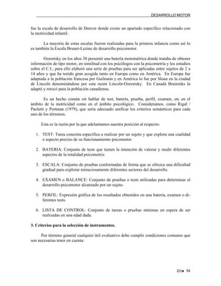 DESARROLLO MOTOR

fue la escala de desarrollo de Denver donde existe un apartado específico relacionado con
la motricidad infantil.
La mayoría de estas escalas fueron realizadas para la primera infancia como así lo
es también la Escala Brunet-Lezine de desarrollo psicomotor.
Ozeretsky en los años 30 presentó una batería motométrica donde trataba de obtener
información de tipo motor, en similitud con los psicólogos con la psicometría y los estudios
sobre el C.I.; para ello elaboró una serie de pruebas para ser aplicadas entre sujetos de 2 a
14 años y que ha tenido gran acogida tanto en Europa como en América. En Europa fue
adaptada a la población francesa por Guilmain y en América lo fue por Sloan en la ciudad
de Lincoln denominándose por esta razón Lincoln-Ozeretsky. En Canadá Bruininks la
adaptó y retocó para la población canadiense.
Es un hecho común oír hablar de test, batería, prueba, perfil, examen, etc en el
ámbito de la motricidad como en el ámbito psicológico. Consideramos, como Rigal /
Paoletti y Portman (1979), que sería adecuado unificar los criterios semánticos para cada
uno de los términos.
Esta es la razón por la que adelantamos nuestra posición al respecto:
1. TEST: Tarea concreta específica a realizar por un sujeto y que explora una cualidad
o aspecto preciso de su funcionamiento psicomotor.
2. BATERIA: Conjunto de tests que tienen la intención de valorar y medir diferentes
aspectos de la totalidad psicomotriz.
3. ESCALA: Conjunto de pruebas conformadas de forma que se ofrezca una dificultad
gradual para explorar minuciosamente diferentes sectores del desarrollo.
4. EXAMEN o BALANCE: Conjunto de pruebas o tests utilizadas para determinar el
desarrollo psicomotor alcanzado por un sujeto.
5. PERFIL: Expresión gráfica de los resultados obtenidos en una batería, examen o diferentes tests.
6. LISTA DE CONTROL: Conjunto de tareas o pruebas mínimas en espera de ser
realizadas en una edad dada.
3. Criterios para la selección de instrumentos.
Por término general cualquier útil evaluativo debe cumplir condiciones comunes que
son necesarias tener en cuenta:

D3♥ 54

 