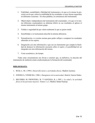 DESARROLLO MOTOR

1.

Fiabilidad, contabilidad o fidelidad del instrumento o lo que es lo mismo la precisión con la que valora la estabilidad de los resultados si estos fueran requeridos
en diferentes ocasiones. En otras palabras, la consistencia del instrumento.

2.

Objetividad o independencia del instrumento del examinador, o lo que es lo mismo diferentes examinadores no deberían diferir en sus resultados al aplicar el
mismo instrumento al mismo grupo.

3.

Validez o seguridad de que valora realmente lo que se quiere medir.

4.

Sensibilidad, si el instrumento describe la mínima diferencia.

5.

Normalización o si existen normas para poder reflejar o comparar los resultados
obtenidos en los sujetos.

6.

Integración con otra información o que sea un instrumento que cumpla la finalidad de destacar la información necesaria sobre el sujeto y la posibilidad de ser
integrado con otra información del mismo.

7.

Costo económico y de tiempo.

Todas estas circunstancias nos llevan a concluir que, en definitiva, la elección del
instrumento de medición estará condicionada por la formación del examinador

BIBLIOGRAFIA
1. RUIZ, L. M. ( 1994 ). Desarrollo motor y actividades físicas. Madrid. Gymnos.
2. FONSECA, VITOR DA ( 1988 ). Ontogénesis de la motricidad. Madrid. García Nuñez.
3. BECERRO, M. FRONTERA, W. Y SANTOJA, R. ( 1995 ). La salud y la actividad
física en las personas mayores. Tomos 1 y 2. Madrid. Rafael Santoja.

D3♥ 55

 