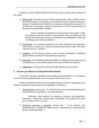 DESARROLLO MOTOR

Cuando se estudia el ámbito del desarrollo motor, ciertos términos básicos salen a la
luz, como:
a) Maduración: este término posee diversas aceptaciones según se defina dentro
del ámbito biológico o psicológico. En el ámbito biológico, significa alcanzar la
madurez o finalización del desarrollo con referencia al organismo en general. En
el ámbito de la psicología, significa el proceso por el cual el sujeto alcanza la
plenitud de sus capacidades mentales.
Para Le Boulch, la maduración consiste en hacer funcionales a todas
las estructuras que solo existían a nivel potencial. Hay que resaltar que este
proceso de maduración constata un aumento de la complejidad, de ahí, que
se califique con el término cualitativo.
b) Crecimiento: es el aumento cuantitativo de ciertos parámetros del organismo,
como el peso, la altura, etc. Frente al término anteriormente citado, éste posee
connotaciones de “ cantidad “.
c) Ambiente: son los factores externos, que de forma premeditada o incidental,
pueden influir en el proceso de desarrollo de la persona.
d) Desarrollo: es el fenómeno global que implica la maduración del organismo, de
sus estructuras y el crecimiento corporal, así como el influjo del ambiente.
e) Adaptación: es el proceso de interrelación del organismo con su medio.
3. Factores que influyen en el desarrollo motor humano.
Es de todo el mundo conocida la secular disputa para determinar si el ser humano
viene al mundo ya predeterminado o por el contrario viene vacío y hueco.
Desde la perspectiva histórica de esta antigua disputa, se han ido agrupando en sus
diversas concepciones gran número de investigadores y científicos:
1. Ambientalistas: piensan que: “ la vida futura de un ser sano puede determinarse
con adecuarle las experiencias y el medio estimular “.
Defienden estas posturas las siguientes corrientes de pensamiento:
humanistas, conductistas o deterministas ambientales. Por ejemplo, ellos dicen
que el músico se hace y no nace.
2. Genetistas, nativistas e innatistas: piensan que: “ el ser humano nace
predeterminado y el papel del medio es poco comparado con el que tienen las
fuerzas internas del sujeto “.

D3♥

7

 